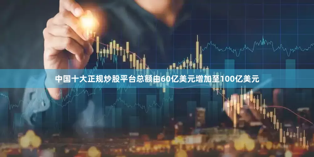中国十大正规炒股平台总额由60亿美元增加至100亿美元