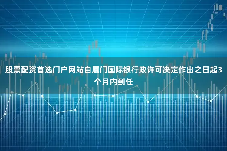 股票配资首选门户网站自厦门国际银行政许可决定作出之日起3个月内到任