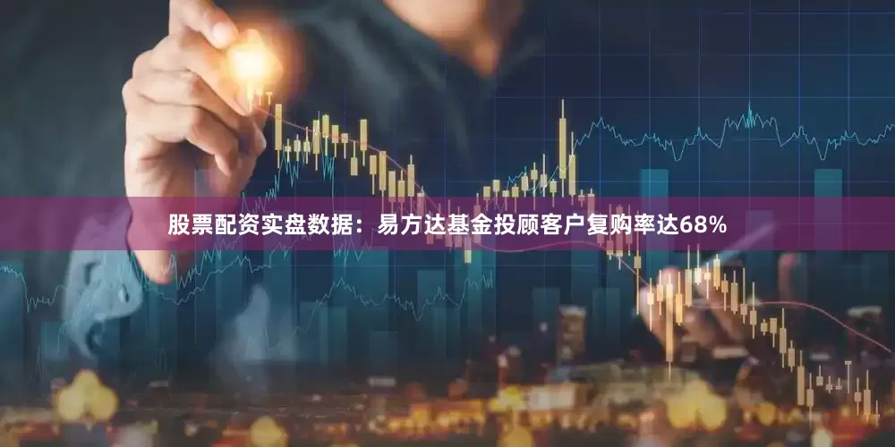 股票配资实盘数据：易方达基金投顾客户复购率达68%