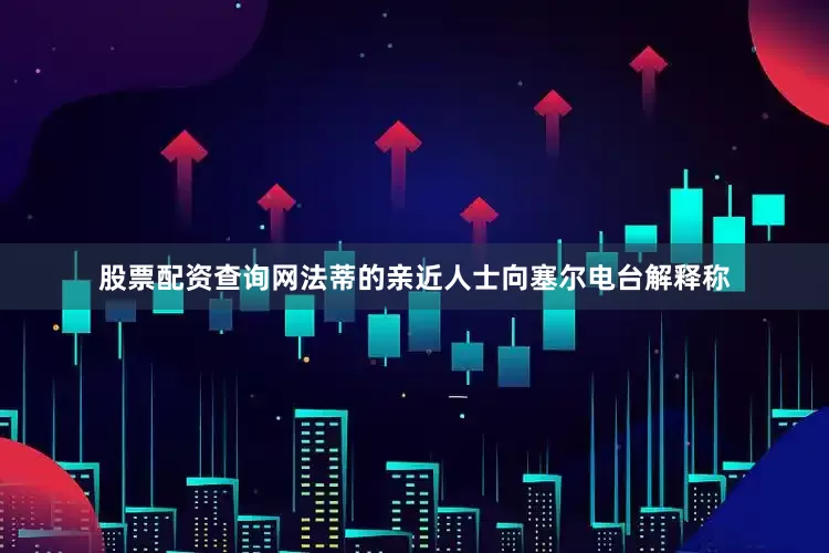 股票配资查询网法蒂的亲近人士向塞尔电台解释称